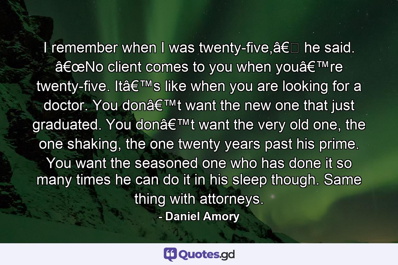 I remember when I was twenty-five,â€� he said. â€œNo client comes to you when youâ€™re twenty-five. Itâ€™s like when you are looking for a doctor. You donâ€™t want the new one that just graduated. You donâ€™t want the very old one, the one shaking, the one twenty years past his prime. You want the seasoned one who has done it so many times he can do it in his sleep though. Same thing with attorneys. - Quote by Daniel Amory