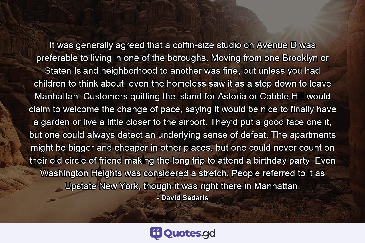 It was generally agreed that a coffin-size studio on Avenue D was preferable to living in one of the boroughs. Moving from one Brooklyn or Staten Island neighborhood to another was fine, but unless you had children to think about, even the homeless saw it as a step down to leave Manhattan. Customers quitting the island for Astoria or Cobble Hill would claim to welcome the change of pace, saying it would be nice to finally have a garden or live a little closer to the airport. They’d put a good face one it, but one could always detect an underlying sense of defeat. The apartments might be bigger and cheaper in other places, but one could never count on their old circle of friend making the long trip to attend a birthday party. Even Washington Heights was considered a stretch. People referred to it as Upstate New York, though it was right there in Manhattan. - Quote by David Sedaris
