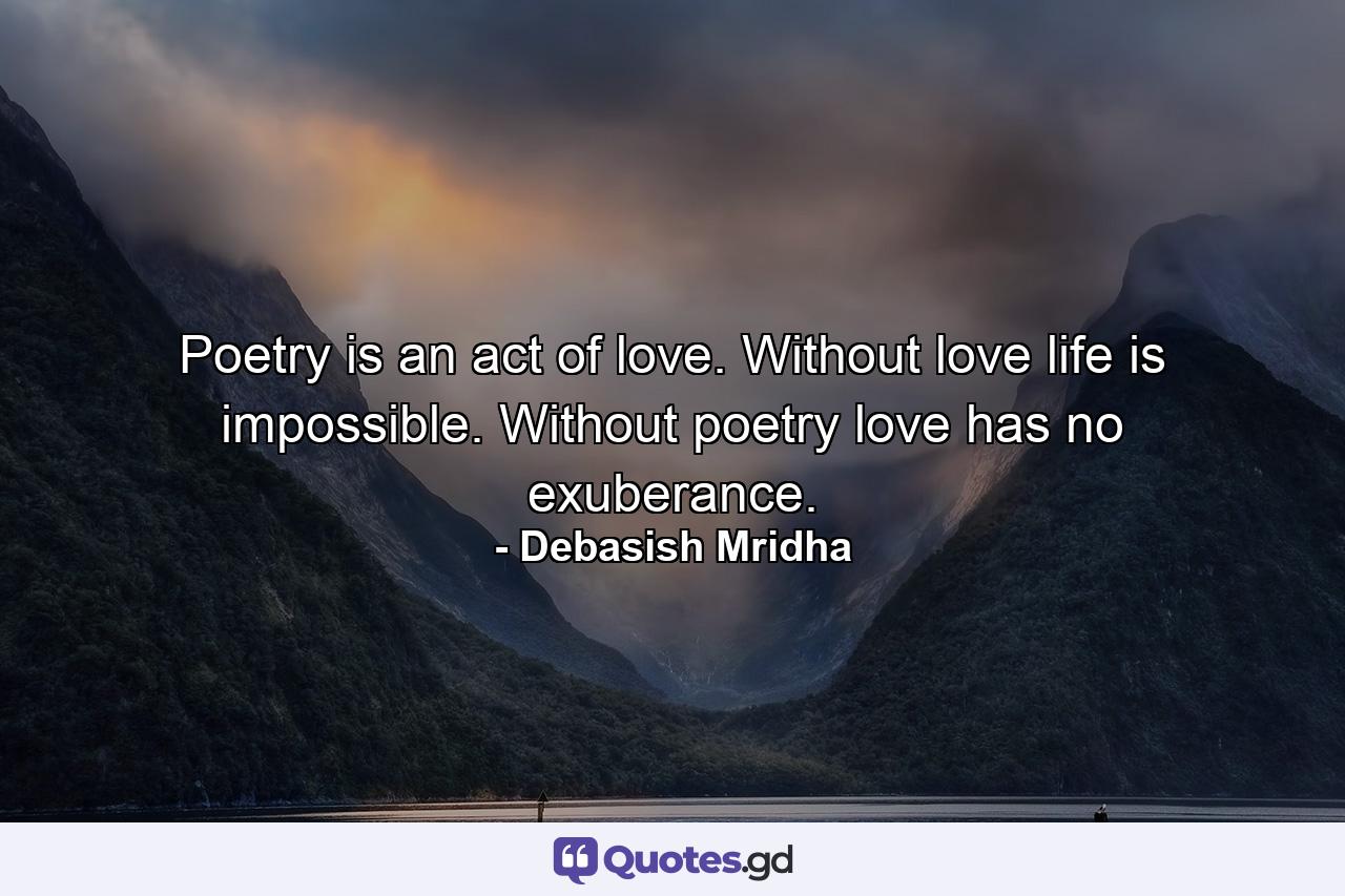Poetry is an act of love. Without love life is impossible. Without poetry love has no exuberance. - Quote by Debasish Mridha