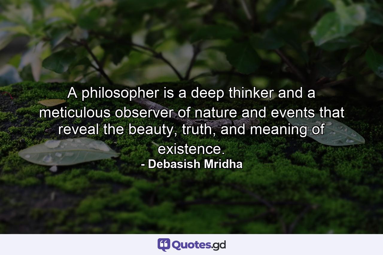 A philosopher is a deep thinker and a meticulous observer of nature and events that reveal the beauty, truth, and meaning of existence. - Quote by Debasish Mridha