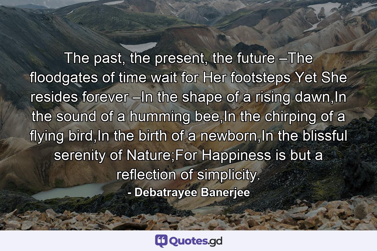 The past, the present, the future –The floodgates of time wait for Her footsteps Yet She resides forever –In the shape of a rising dawn,In the sound of a humming bee,In the chirping of a flying bird,In the birth of a newborn,In the blissful serenity of Nature;For Happiness is but a reflection of simplicity. - Quote by Debatrayee Banerjee