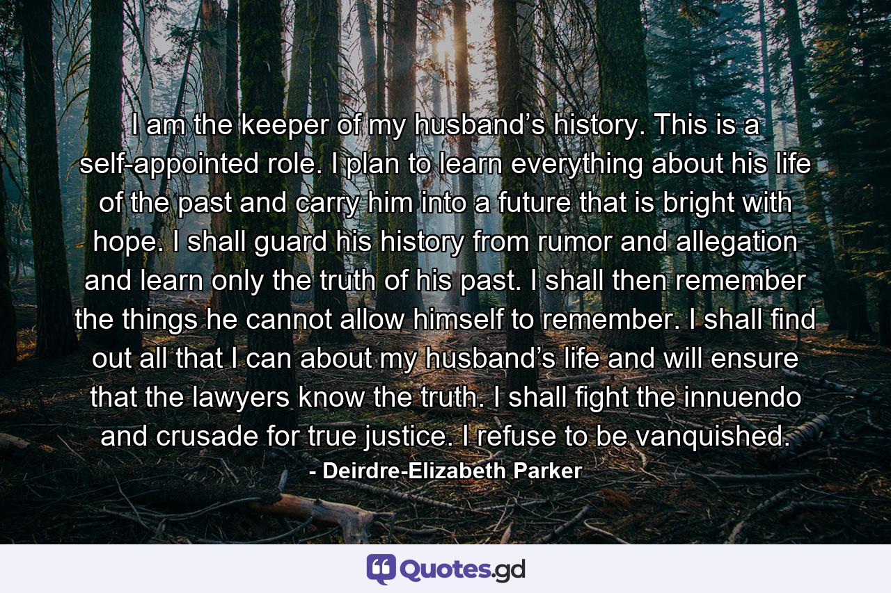 I am the keeper of my husband’s history. This is a self-appointed role. I plan to learn everything about his life of the past and carry him into a future that is bright with hope. I shall guard his history from rumor and allegation and learn only the truth of his past. I shall then remember the things he cannot allow himself to remember. I shall find out all that I can about my husband’s life and will ensure that the lawyers know the truth. I shall fight the innuendo and crusade for true justice. I refuse to be vanquished. - Quote by Deirdre-Elizabeth Parker