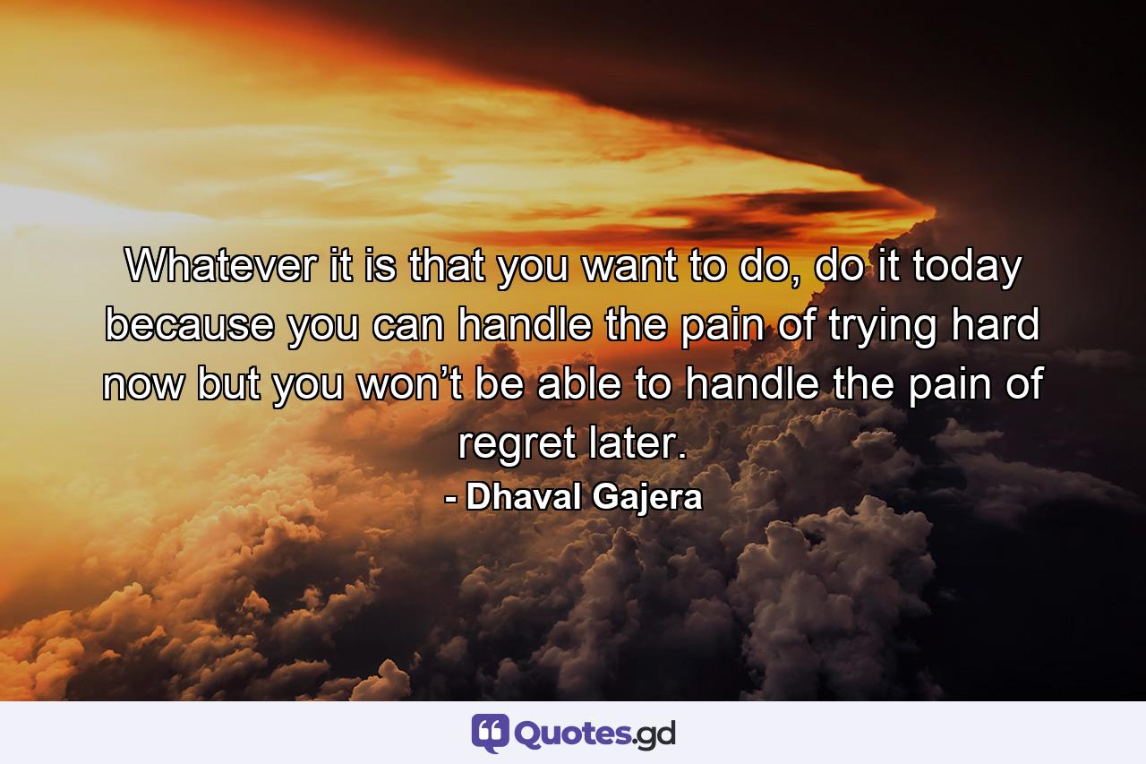 Whatever it is that you want to do, do it today because you can handle the pain of trying hard now but you won’t be able to handle the pain of regret later. - Quote by Dhaval Gajera