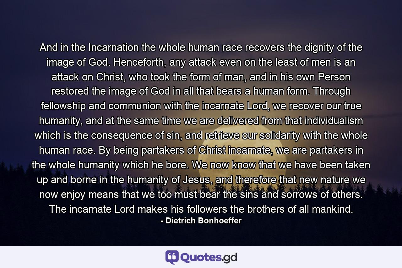 And in the Incarnation the whole human race recovers the dignity of the image of God. Henceforth, any attack even on the least of men is an attack on Christ, who took the form of man, and in his own Person restored the image of God in all that bears a human form. Through fellowship and communion with the incarnate Lord, we recover our true humanity, and at the same time we are delivered from that individualism which is the consequence of sin, and retrieve our solidarity with the whole human race. By being partakers of Christ incarnate, we are partakers in the whole humanity which he bore. We now know that we have been taken up and borne in the humanity of Jesus, and therefore that new nature we now enjoy means that we too must bear the sins and sorrows of others. The incarnate Lord makes his followers the brothers of all mankind. - Quote by Dietrich Bonhoeffer