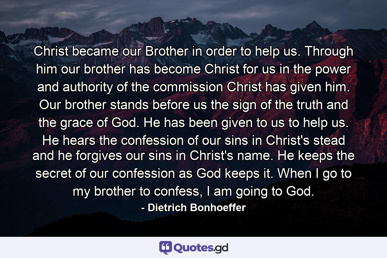 Christ became our Brother in order to help us. Through him our brother has become Christ for us in the power and authority of the commission Christ has given him. Our brother stands before us the sign of the truth and the grace of God. He has been given to us to help us. He hears the confession of our sins in Christ's stead and he forgives our sins in Christ's name. He keeps the secret of our confession as God keeps it. When I go to my brother to confess, I am going to God. - Quote by Dietrich Bonhoeffer