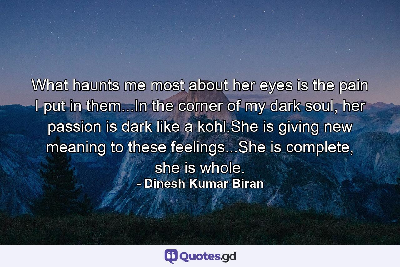 What haunts me most about her eyes is the pain I put in them...In the corner of my dark soul, her passion is dark like a kohl.She is giving new meaning to these feelings...She is complete, she is whole. - Quote by Dinesh Kumar Biran