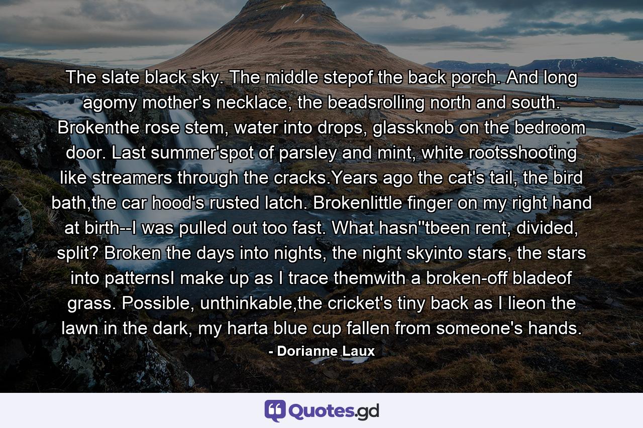 The slate black sky. The middle stepof the back porch. And long agomy mother's necklace, the beadsrolling north and south. Brokenthe rose stem, water into drops, glassknob on the bedroom door. Last summer'spot of parsley and mint, white rootsshooting like streamers through the cracks.Years ago the cat's tail, the bird bath,the car hood's rusted latch. Brokenlittle finger on my right hand at birth--I was pulled out too fast. What hasn''tbeen rent, divided, split? Broken the days into nights, the night skyinto stars, the stars into patternsI make up as I trace themwith a broken-off bladeof grass. Possible, unthinkable,the cricket's tiny back as I lieon the lawn in the dark, my harta blue cup fallen from someone's hands. - Quote by Dorianne Laux