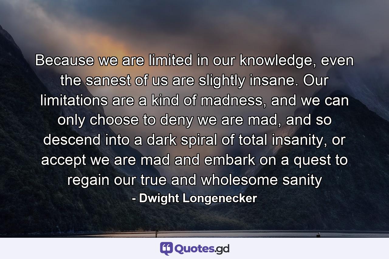 Because we are limited in our knowledge, even the sanest of us are slightly insane. Our limitations are a kind of madness, and we can only choose to deny we are mad, and so descend into a dark spiral of total insanity, or accept we are mad and embark on a quest to regain our true and wholesome sanity - Quote by Dwight Longenecker