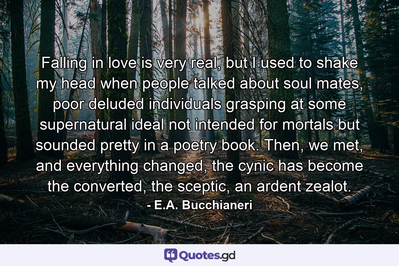 Falling in love is very real, but I used to shake my head when people talked about soul mates, poor deluded individuals grasping at some supernatural ideal not intended for mortals but sounded pretty in a poetry book. Then, we met, and everything changed, the cynic has become the converted, the sceptic, an ardent zealot. - Quote by E.A. Bucchianeri