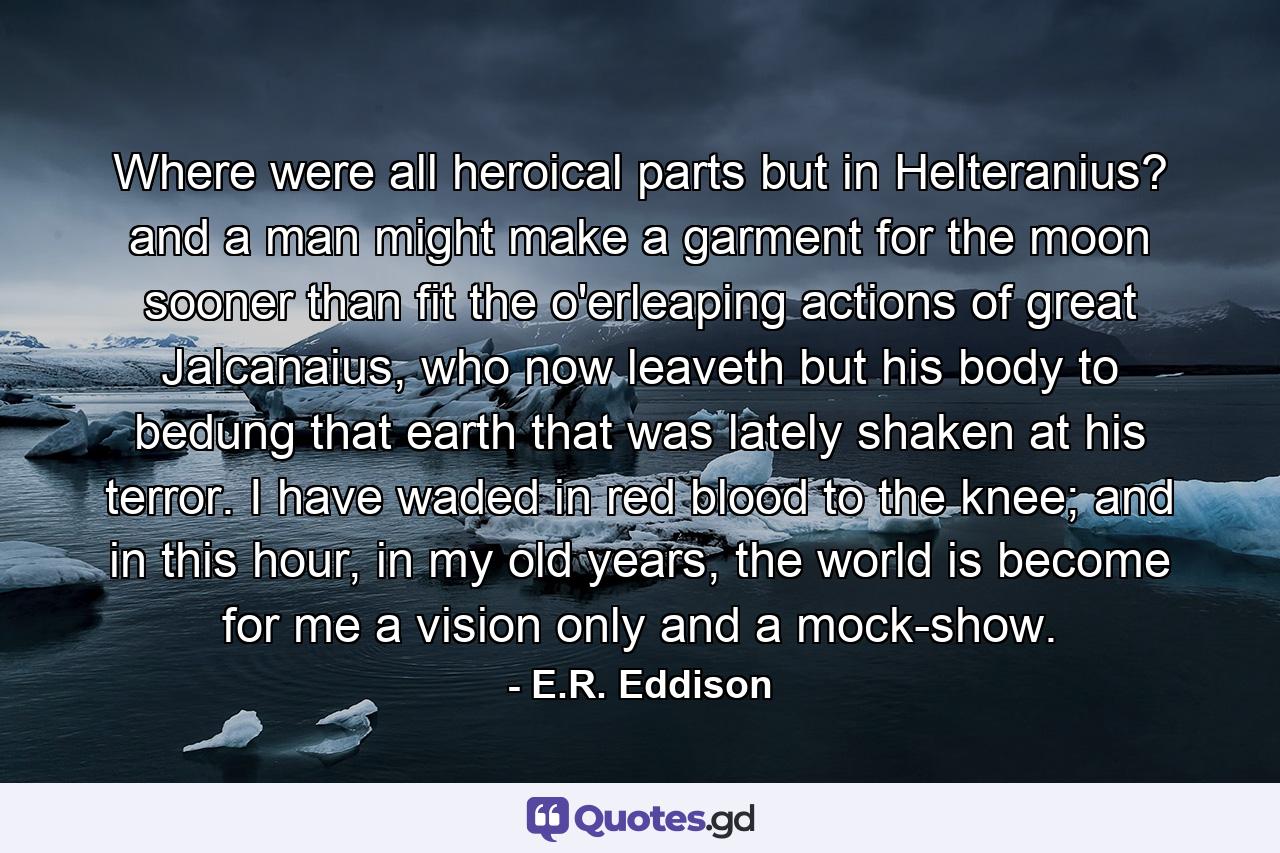Where were all heroical parts but in Helteranius? and a man might make a garment for the moon sooner than fit the o'erleaping actions of great Jalcanaius, who now leaveth but his body to bedung that earth that was lately shaken at his terror. I have waded in red blood to the knee; and in this hour, in my old years, the world is become for me a vision only and a mock-show. - Quote by E.R. Eddison