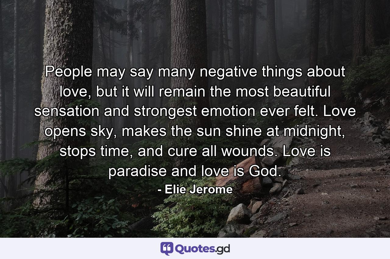People may say many negative things about love, but it will remain the most beautiful sensation and strongest emotion ever felt. Love opens sky, makes the sun shine at midnight, stops time, and cure all wounds. Love is paradise and love is God. - Quote by Elie Jerome