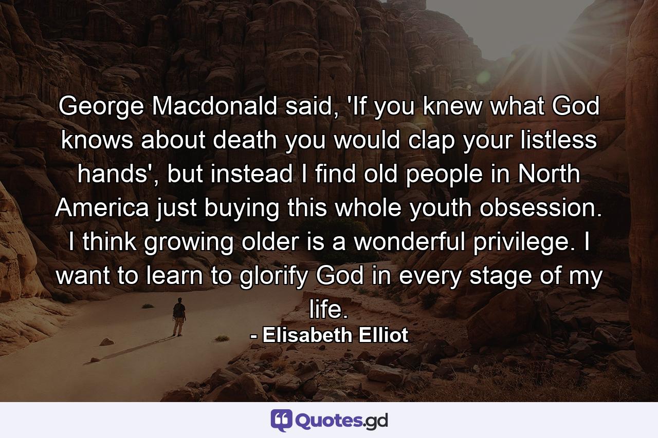 George Macdonald said, 'If you knew what God knows about death you would clap your listless hands', but instead I find old people in North America just buying this whole youth obsession. I think growing older is a wonderful privilege. I want to learn to glorify God in every stage of my life. - Quote by Elisabeth Elliot