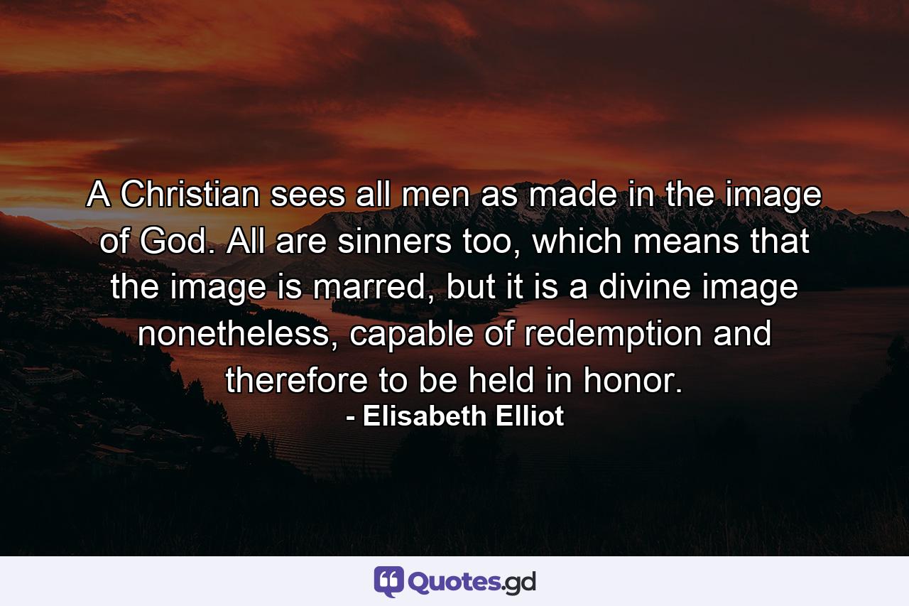 A Christian sees all men as made in the image of God. All are sinners too, which means that the image is marred, but it is a divine image nonetheless, capable of redemption and therefore to be held in honor. - Quote by Elisabeth Elliot