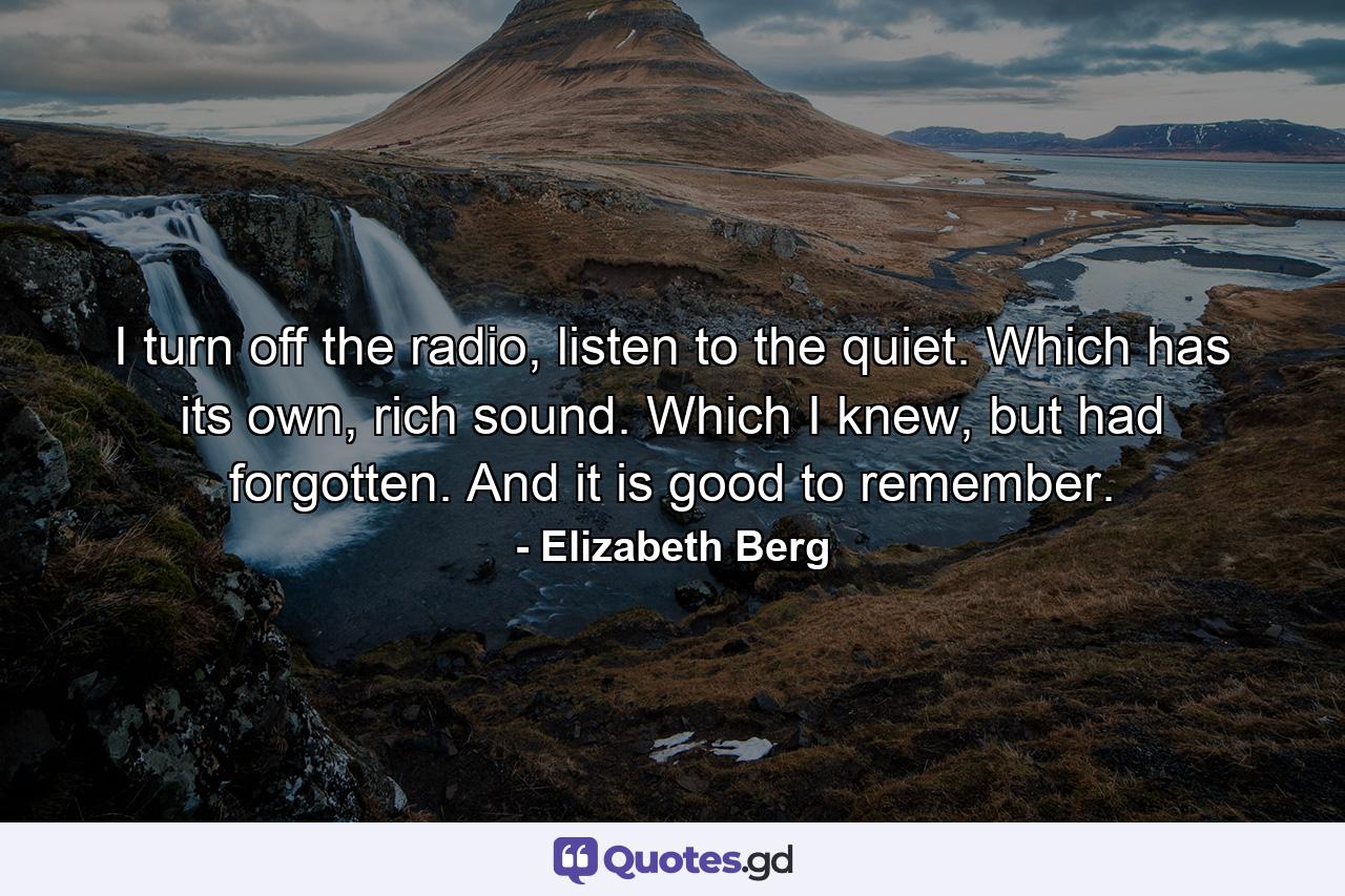 I turn off the radio, listen to the quiet. Which has its own, rich sound. Which I knew, but had forgotten. And it is good to remember. - Quote by Elizabeth Berg