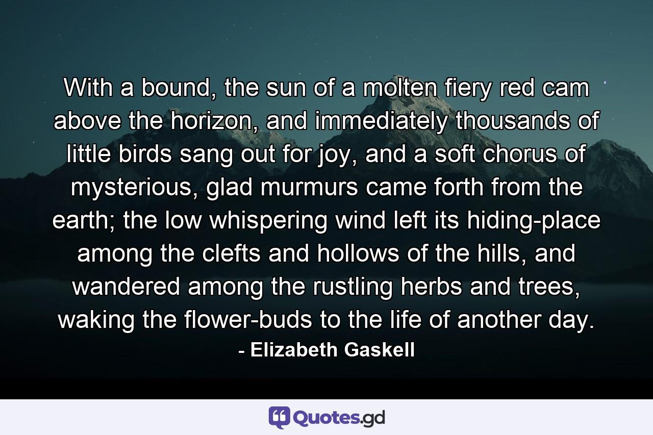 With a bound, the sun of a molten fiery red cam above the horizon, and immediately thousands of little birds sang out for joy, and a soft chorus of mysterious, glad murmurs came forth from the earth; the low whispering wind left its hiding-place among the clefts and hollows of the hills, and wandered among the rustling herbs and trees, waking the flower-buds to the life of another day. - Quote by Elizabeth Gaskell