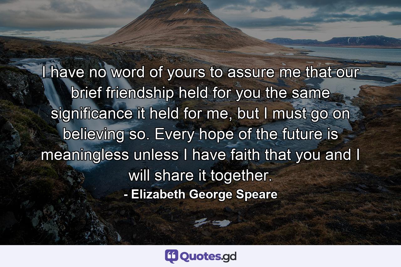 I have no word of yours to assure me that our brief friendship held for you the same significance it held for me, but I must go on believing so. Every hope of the future is meaningless unless I have faith that you and I will share it together. - Quote by Elizabeth George Speare