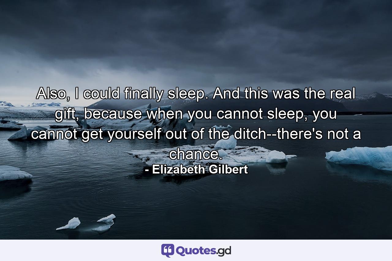 Also, I could finally sleep. And this was the real gift, because when you cannot sleep, you cannot get yourself out of the ditch--there's not a chance. - Quote by Elizabeth Gilbert