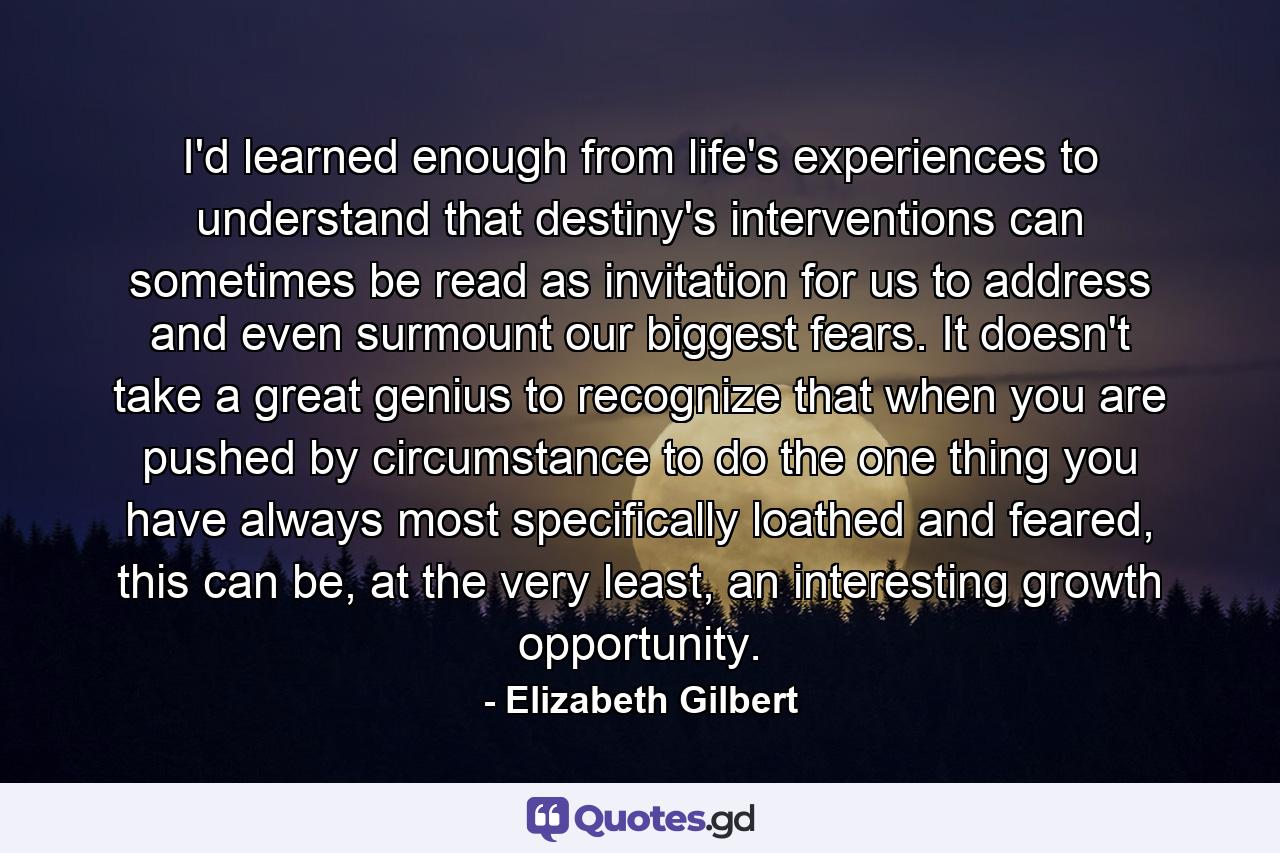 I'd learned enough from life's experiences to understand that destiny's interventions can sometimes be read as invitation for us to address and even surmount our biggest fears. It doesn't take a great genius to recognize that when you are pushed by circumstance to do the one thing you have always most specifically loathed and feared, this can be, at the very least, an interesting growth opportunity. - Quote by Elizabeth Gilbert