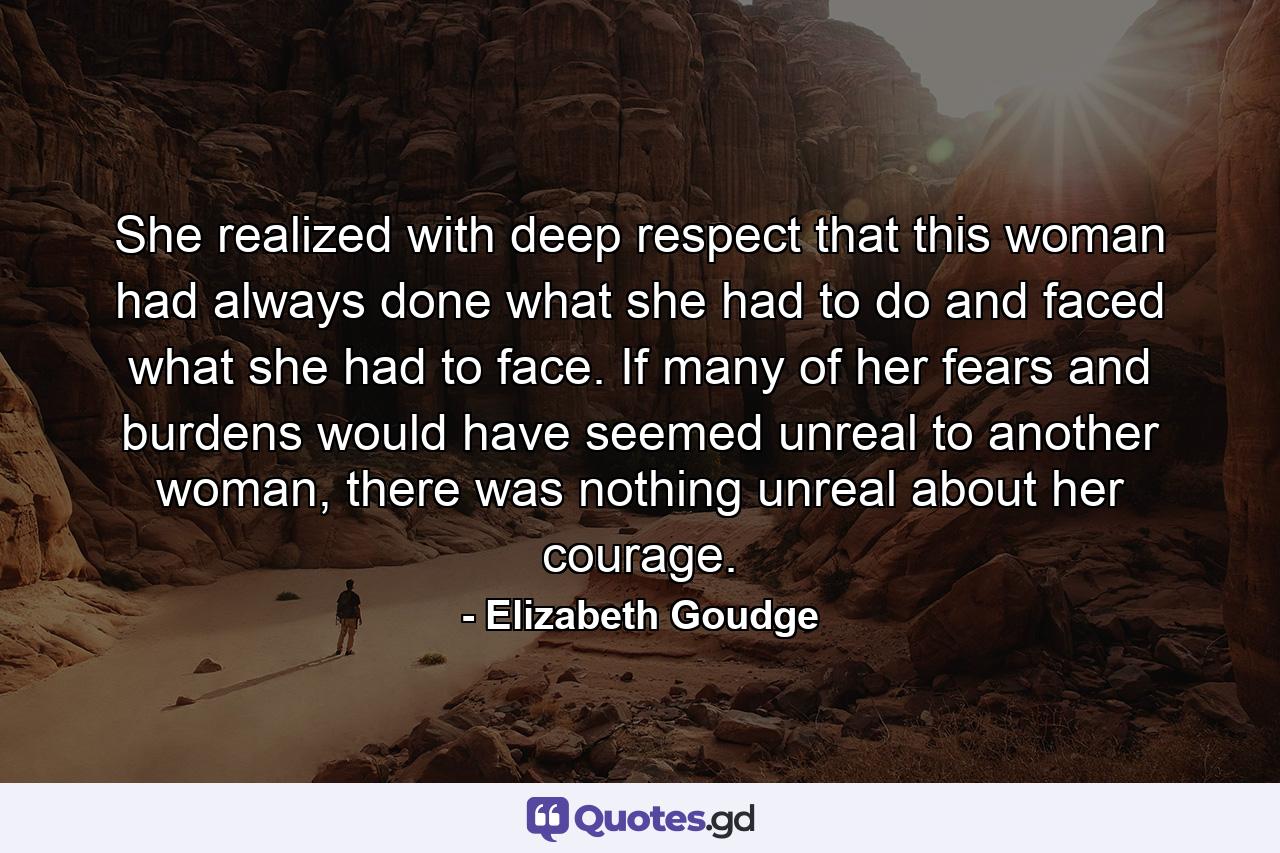 She realized with deep respect that this woman had always done what she had to do and faced what she had to face. If many of her fears and burdens would have seemed unreal to another woman, there was nothing unreal about her courage. - Quote by Elizabeth Goudge