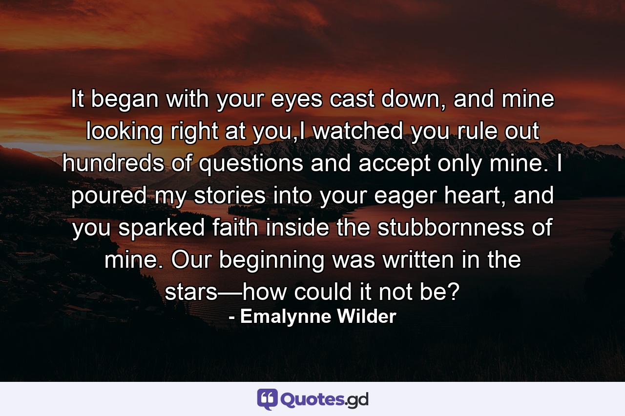 It began with your eyes cast down, and mine looking right at you,I watched you rule out hundreds of questions and accept only mine. I poured my stories into your eager heart, and you sparked faith inside the stubbornness of mine. Our beginning was written in the stars—how could it not be? - Quote by Emalynne Wilder