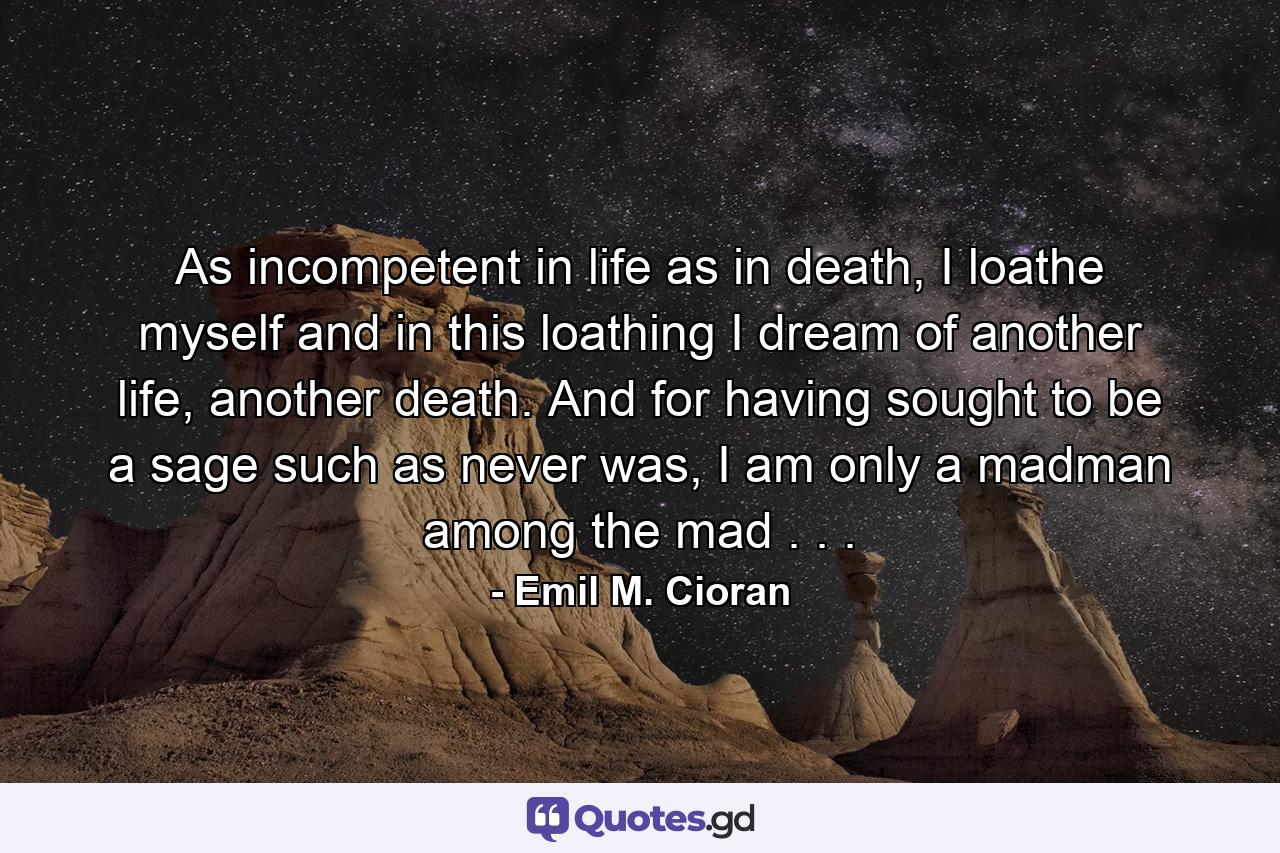 As incompetent in life as in death, I loathe myself and in this loathing I dream of another life, another death. And for having sought to be a sage such as never was, I am only a madman among the mad . . . - Quote by Emil M. Cioran