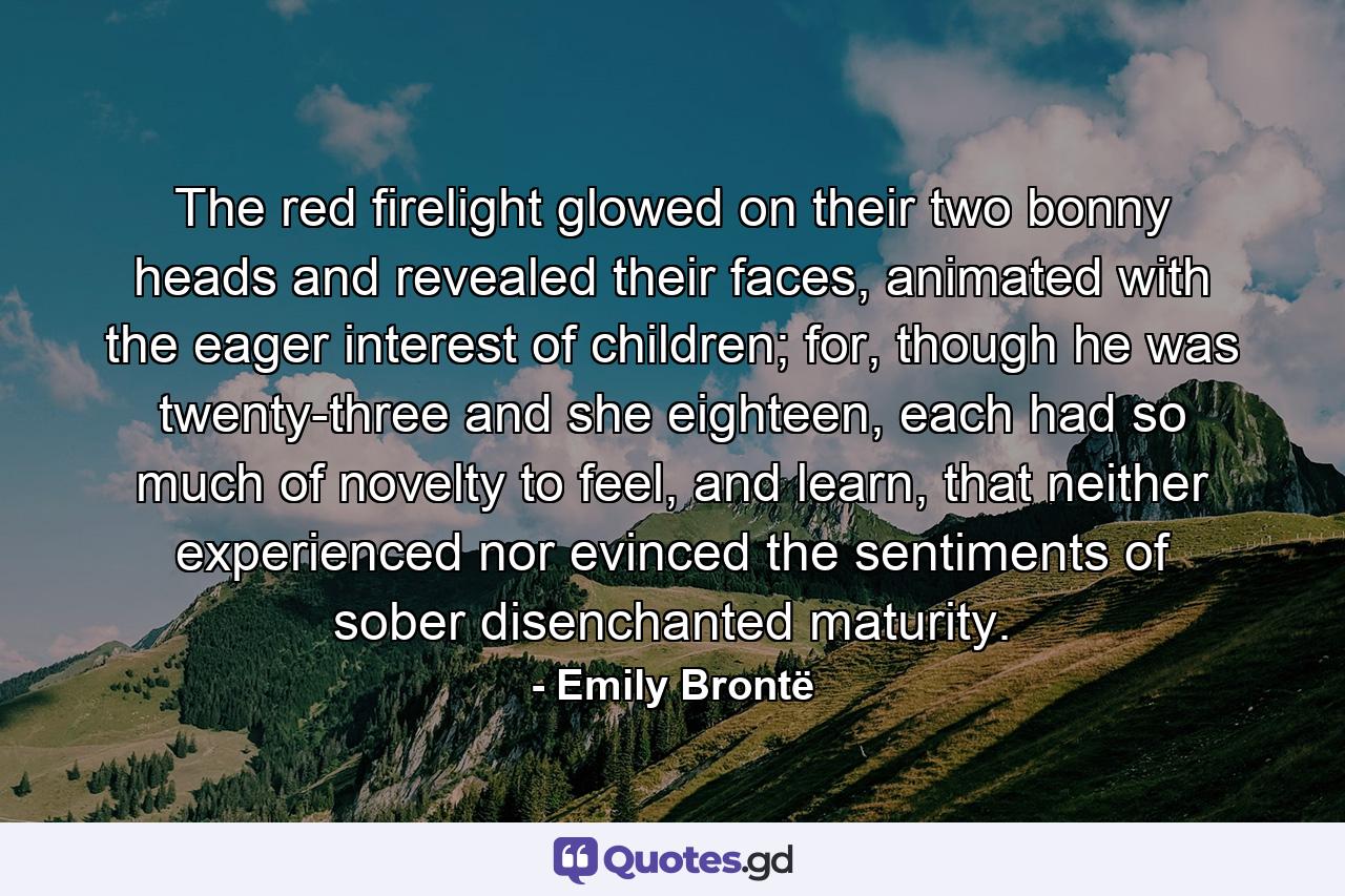 The red firelight glowed on their two bonny heads and revealed their faces, animated with the eager interest of children; for, though he was twenty-three and she eighteen, each had so much of novelty to feel, and learn, that neither experienced nor evinced the sentiments of sober disenchanted maturity. - Quote by Emily Brontë