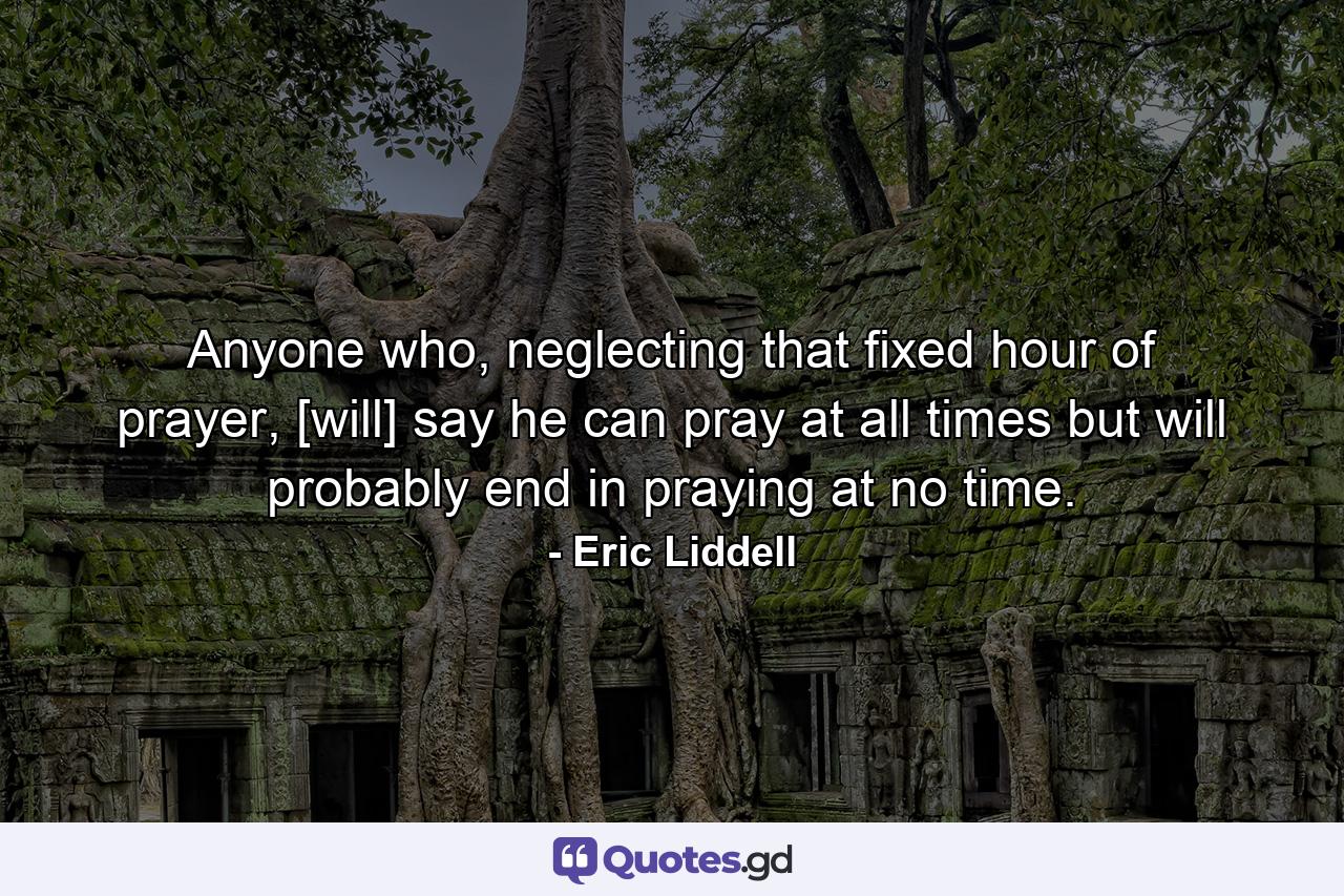 Anyone who, neglecting that fixed hour of prayer, [will] say he can pray at all times but will probably end in praying at no time. - Quote by Eric Liddell