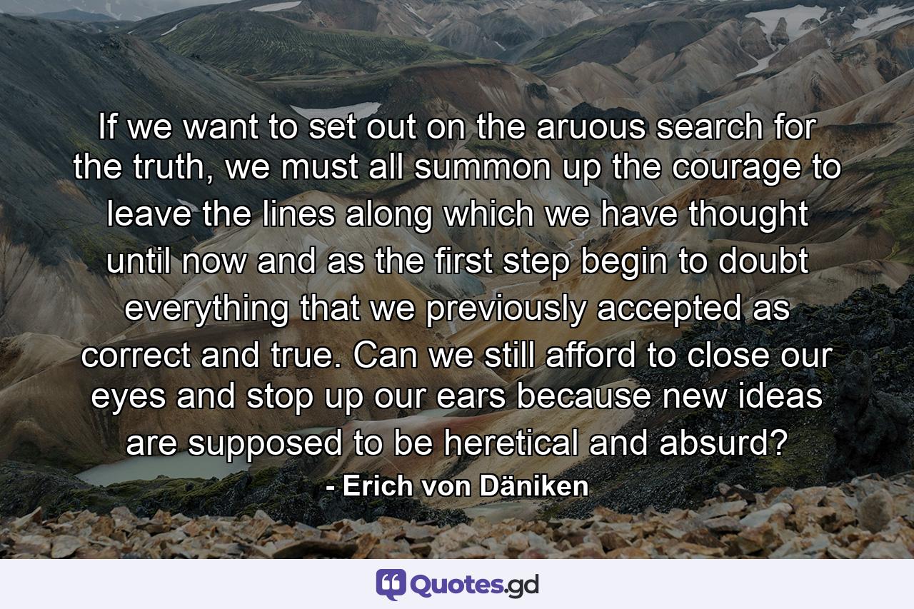 If we want to set out on the aruous search for the truth, we must all summon up the courage to leave the lines along which we have thought until now and as the first step begin to doubt everything that we previously accepted as correct and true. Can we still afford to close our eyes and stop up our ears because new ideas are supposed to be heretical and absurd? - Quote by Erich von Däniken