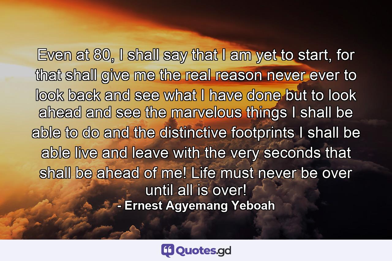 Even at 80, I shall say that I am yet to start, for that shall give me the real reason never ever to look back and see what I have done but to look ahead and see the marvelous things I shall be able to do and the distinctive footprints I shall be able live and leave with the very seconds that shall be ahead of me! Life must never be over until all is over! - Quote by Ernest Agyemang Yeboah