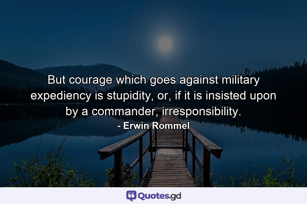 But courage which goes against military expediency is stupidity, or, if it is insisted upon by a commander, irresponsibility. - Quote by Erwin Rommel