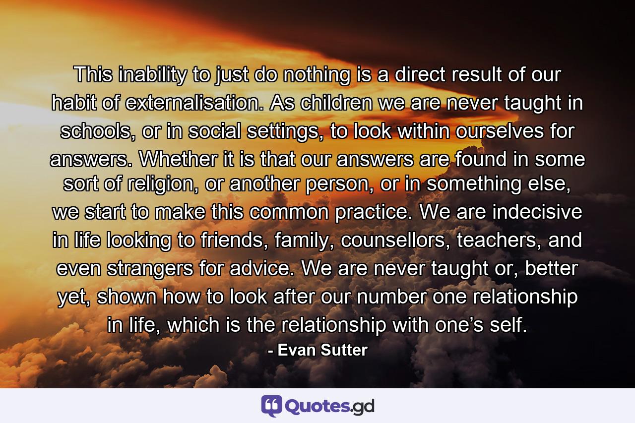 This inability to just do nothing is a direct result of our habit of externalisation. As children we are never taught in schools, or in social settings, to look within ourselves for answers. Whether it is that our answers are found in some sort of religion, or another person, or in something else, we start to make this common practice. We are indecisive in life looking to friends, family, counsellors, teachers, and even strangers for advice. We are never taught or, better yet, shown how to look after our number one relationship in life, which is the relationship with one’s self. - Quote by Evan Sutter
