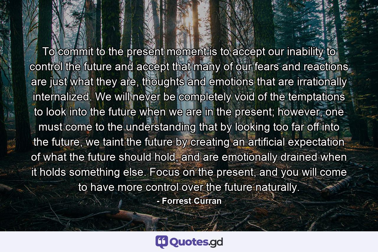 To commit to the present moment is to accept our inability to control the future and accept that many of our fears and reactions are just what they are, thoughts and emotions that are irrationally internalized. We will never be completely void of the temptations to look into the future when we are in the present; however, one must come to the understanding that by looking too far off into the future, we taint the future by creating an artificial expectation of what the future should hold, and are emotionally drained when it holds something else. Focus on the present, and you will come to have more control over the future naturally. - Quote by Forrest Curran