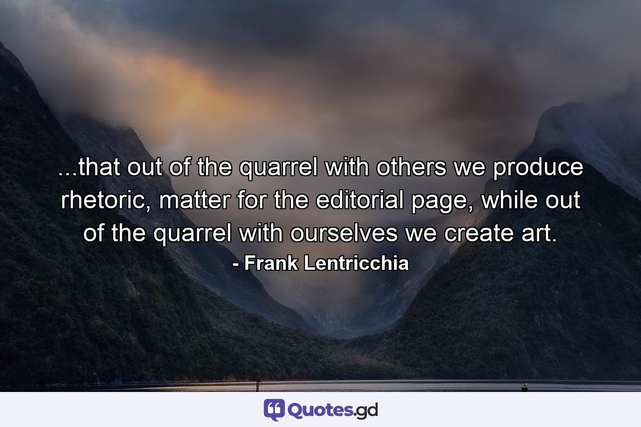 ...that out of the quarrel with others we produce rhetoric, matter for the editorial page, while out of the quarrel with ourselves we create art. - Quote by Frank Lentricchia