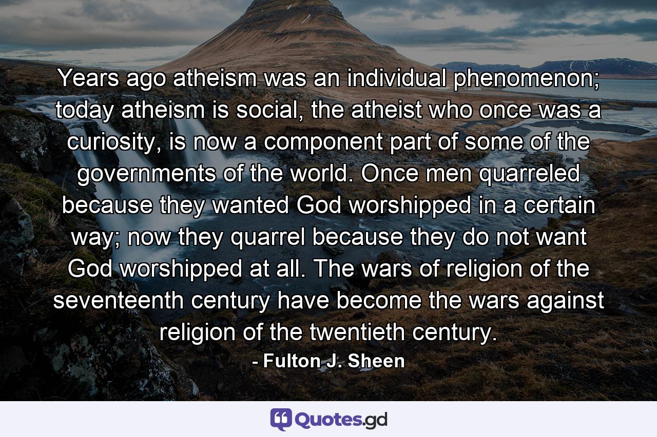 Years ago atheism was an individual phenomenon; today atheism is social, the atheist who once was a curiosity, is now a component part of some of the governments of the world. Once men quarreled because they wanted God worshipped in a certain way; now they quarrel because they do not want God worshipped at all. The wars of religion of the seventeenth century have become the wars against religion of the twentieth century. - Quote by Fulton J. Sheen