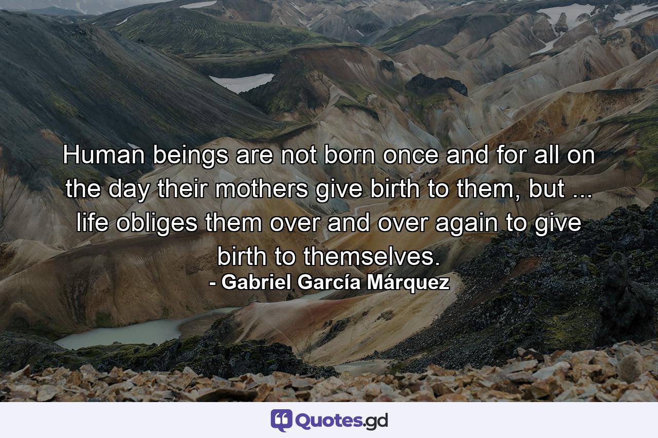 Human beings are not born once and for all on the day their mothers give birth to them, but ... life obliges them over and over again to give birth to themselves. - Quote by Gabriel García Márquez