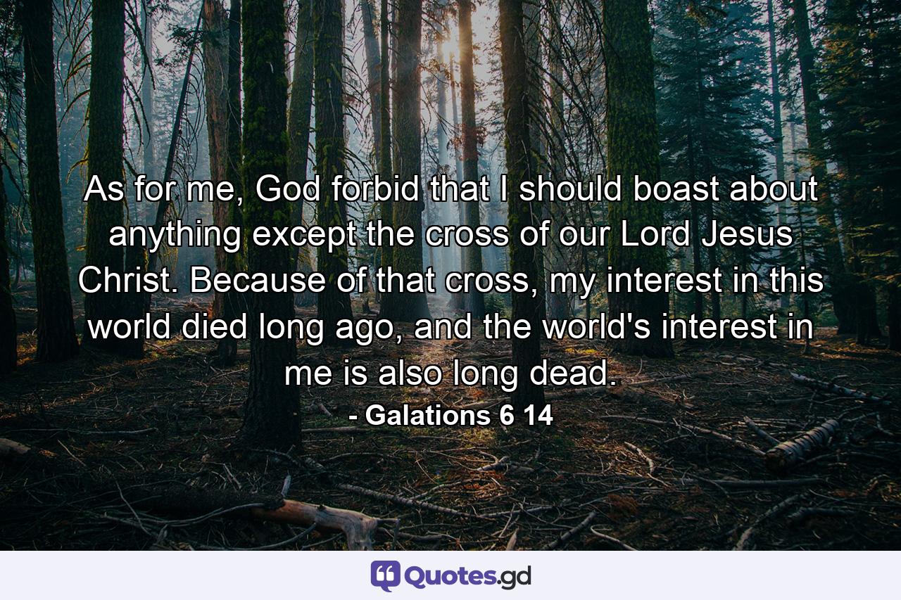 As for me, God forbid that I should boast about anything except the cross of our Lord Jesus Christ. Because of that cross, my interest in this world died long ago, and the world's interest in me is also long dead. - Quote by Galations 6 14