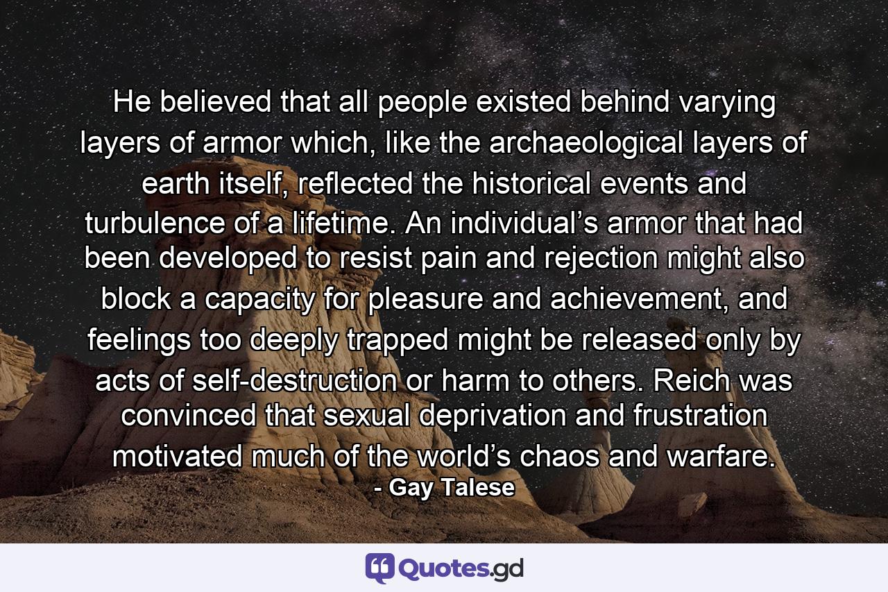 He believed that all people existed behind varying layers of armor which, like the archaeological layers of earth itself, reflected the historical events and turbulence of a lifetime. An individual’s armor that had been developed to resist pain and rejection might also block a capacity for pleasure and achievement, and feelings too deeply trapped might be released only by acts of self-destruction or harm to others. Reich was convinced that sexual deprivation and frustration motivated much of the world’s chaos and warfare. - Quote by Gay Talese