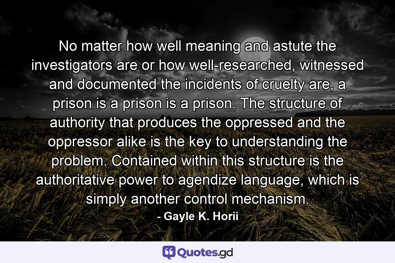 No matter how well meaning and astute the investigators are or how well-researched, witnessed and documented the incidents of cruelty are, a prison is a prison is a prison. The structure of authority that produces the oppressed and the oppressor alike is the key to understanding the problem. Contained within this structure is the authoritative power to agendize language, which is simply another control mechanism. - Quote by Gayle K. Horii