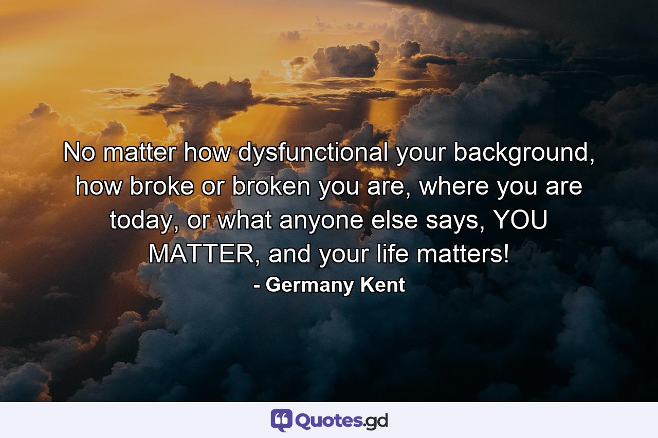 No matter how dysfunctional your background, how broke or broken you are, where you are today, or what anyone else says, YOU MATTER, and your life matters! - Quote by Germany Kent