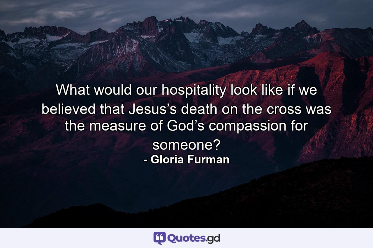 What would our hospitality look like if we believed that Jesus’s death on the cross was the measure of God’s compassion for someone? - Quote by Gloria Furman