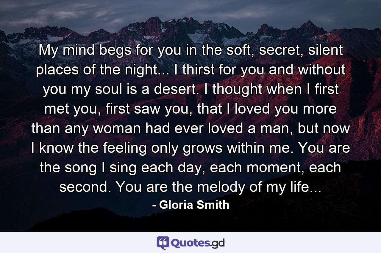 My mind begs for you in the soft, secret, silent places of the night... I thirst for you and without you my soul is a desert. I thought when I first met you, first saw you, that I loved you more than any woman had ever loved a man, but now I know the feeling only grows within me. You are the song I sing each day, each moment, each second. You are the melody of my life... - Quote by Gloria Smith