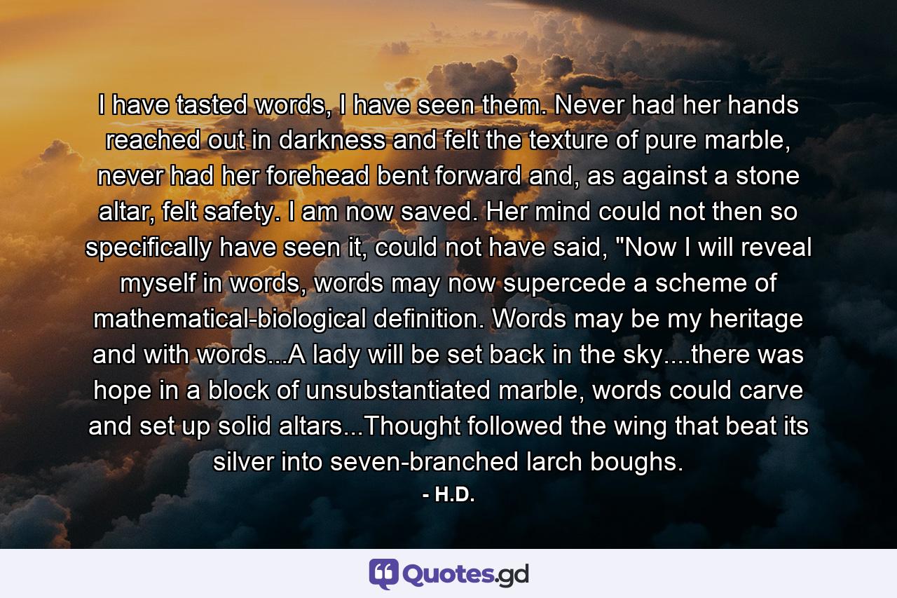 I have tasted words, I have seen them. Never had her hands reached out in darkness and felt the texture of pure marble, never had her forehead bent forward and, as against a stone altar, felt safety. I am now saved. Her mind could not then so specifically have seen it, could not have said, 