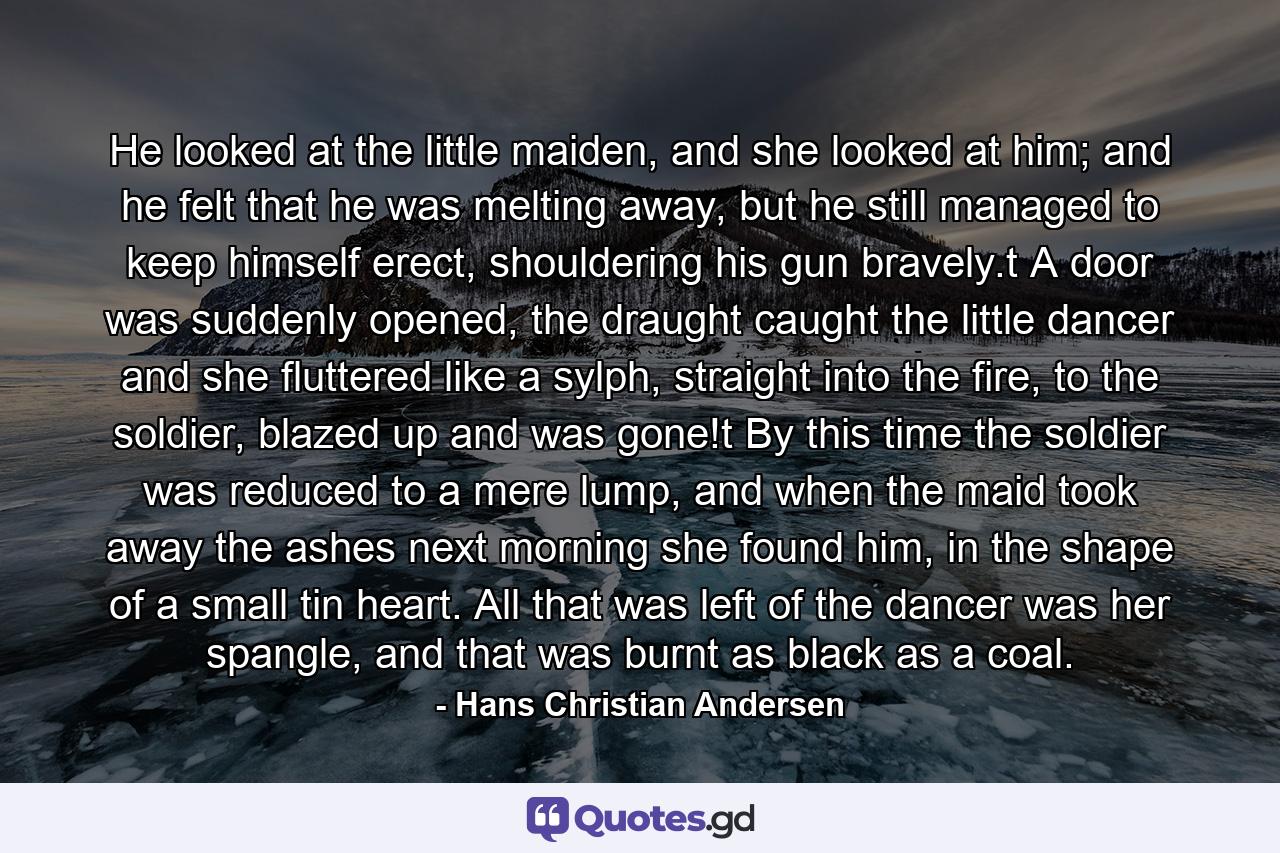 He looked at the little maiden, and she looked at him; and he felt that he was melting away, but he still managed to keep himself erect, shouldering his gun bravely.t  A door was suddenly opened, the draught caught the little dancer and she fluttered like a sylph, straight into the fire, to the soldier, blazed up and was gone!t  By this time the soldier was reduced to a mere lump, and when the maid took away the ashes next morning she found him, in the shape of a small tin heart. All that was left of the dancer was her spangle, and that was burnt as black as a coal. - Quote by Hans Christian Andersen