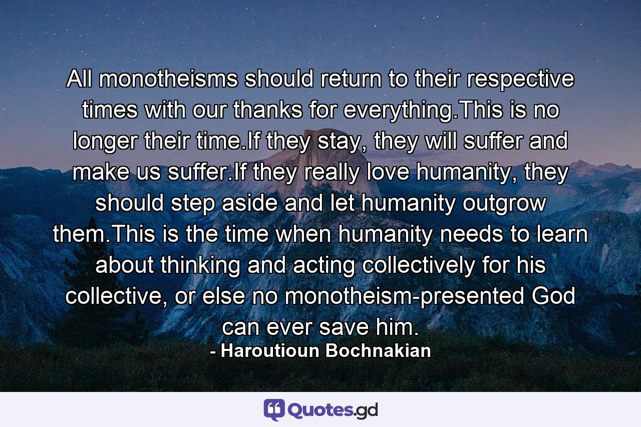 All monotheisms should return to their respective times with our thanks for everything.This is no longer their time.If they stay, they will suffer and make us suffer.If they really love humanity, they should step aside and let humanity outgrow them.This is the time when humanity needs to learn about thinking and acting collectively for his collective, or else no monotheism-presented God can ever save him. - Quote by Haroutioun Bochnakian