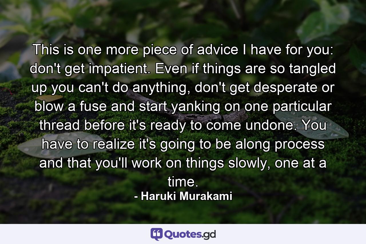 This is one more piece of advice I have for you: don't get impatient. Even if things are so tangled up you can't do anything, don't get desperate or blow a fuse and start yanking on one particular thread before it's ready to come undone. You have to realize it's going to be along process and that you'll work on things slowly, one at a time. - Quote by Haruki Murakami