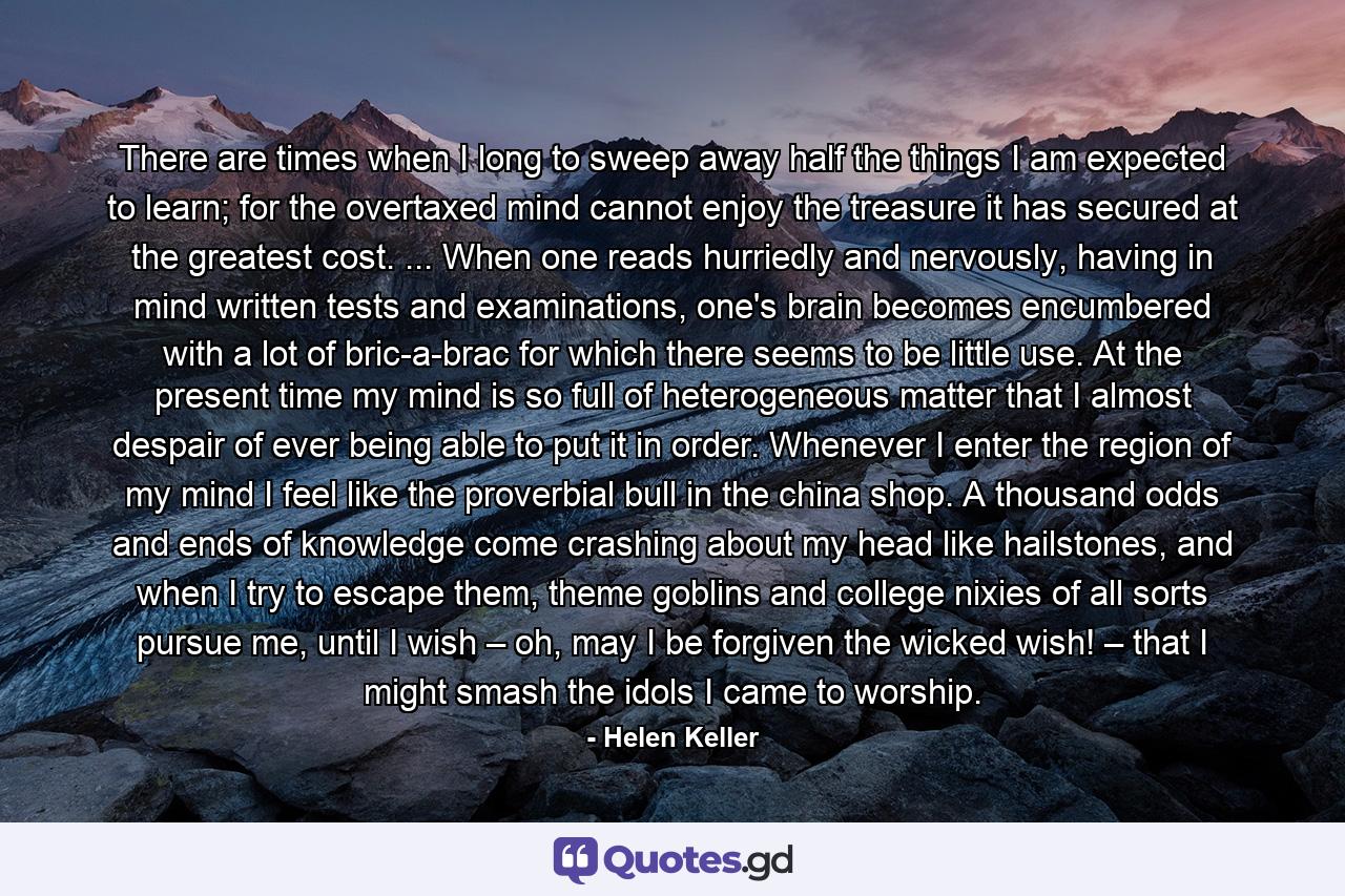 There are times when I long to sweep away half the things I am expected to learn; for the overtaxed mind cannot enjoy the treasure it has secured at the greatest cost. ... When one reads hurriedly and nervously, having in mind written tests and examinations, one's brain becomes encumbered with a lot of bric-a-brac for which there seems to be little use. At the present time my mind is so full of heterogeneous matter that I almost despair of ever being able to put it in order. Whenever I enter the region of my mind I feel like the proverbial bull in the china shop. A thousand odds and ends of knowledge come crashing about my head like hailstones, and when I try to escape them, theme goblins and college nixies of all sorts pursue me, until I wish – oh, may I be forgiven the wicked wish! – that I might smash the idols I came to worship. - Quote by Helen Keller