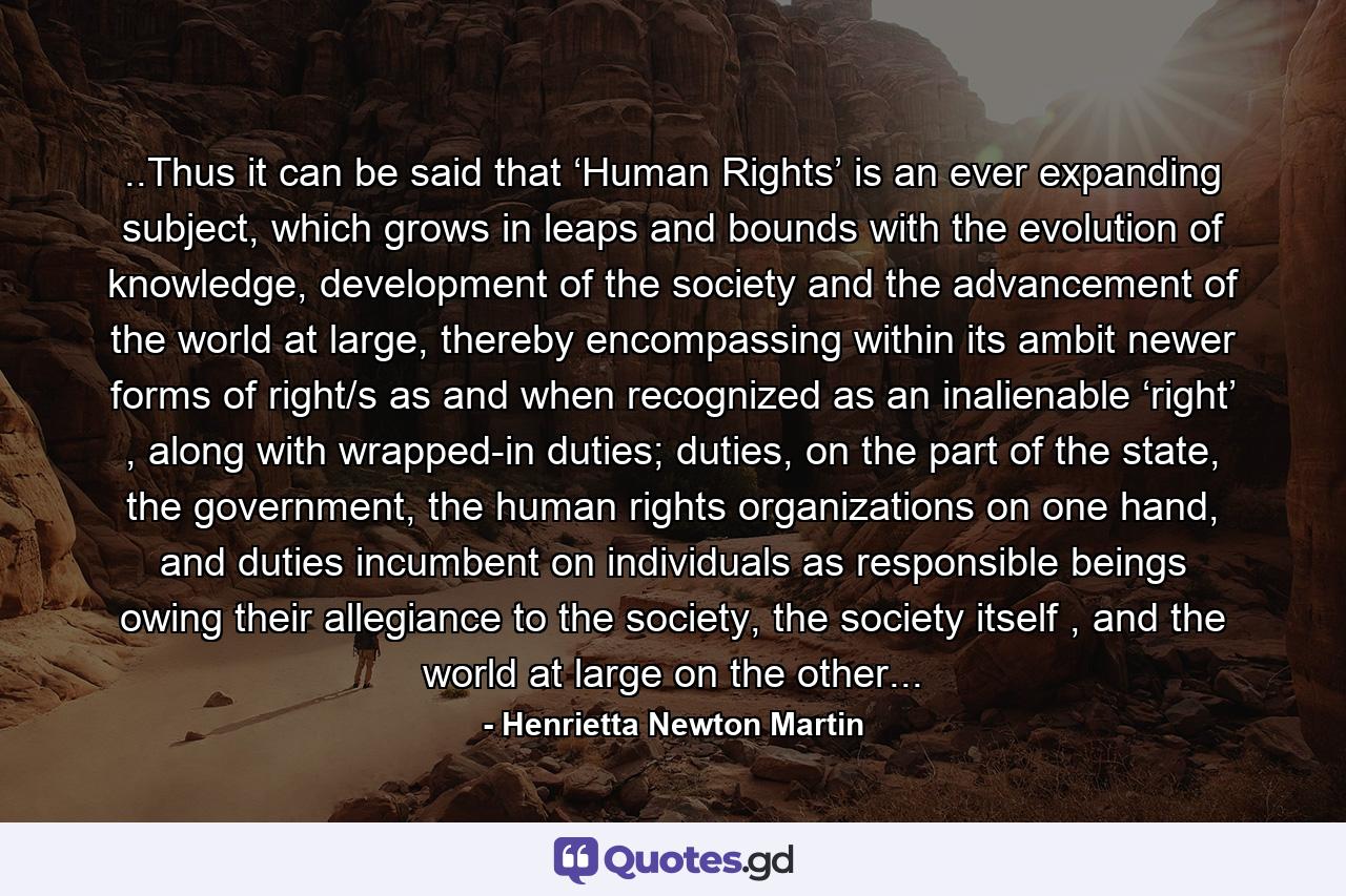 ..Thus it can be said that ‘Human Rights’ is an ever expanding subject, which grows in leaps and bounds with the evolution of knowledge, development of the society and the advancement of the world at large, thereby encompassing within its ambit newer forms of right/s as and when recognized as an inalienable ‘right’ , along with wrapped-in duties; duties, on the part of the state, the government, the human rights organizations on one hand, and duties incumbent on individuals as responsible beings owing their allegiance to the society, the society itself , and the world at large on the other... - Quote by Henrietta Newton Martin