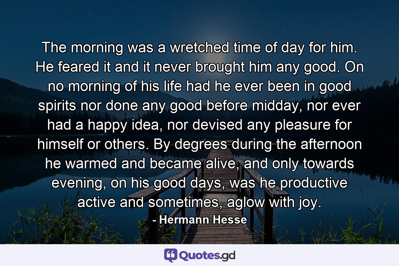 The morning was a wretched time of day for him. He feared it and it never brought him any good. On no morning of his life had he ever been in good spirits nor done any good before midday, nor ever had a happy idea, nor devised any pleasure for himself or others. By degrees during the afternoon he warmed and became alive, and only towards evening, on his good days, was he productive active and sometimes, aglow with joy. - Quote by Hermann Hesse