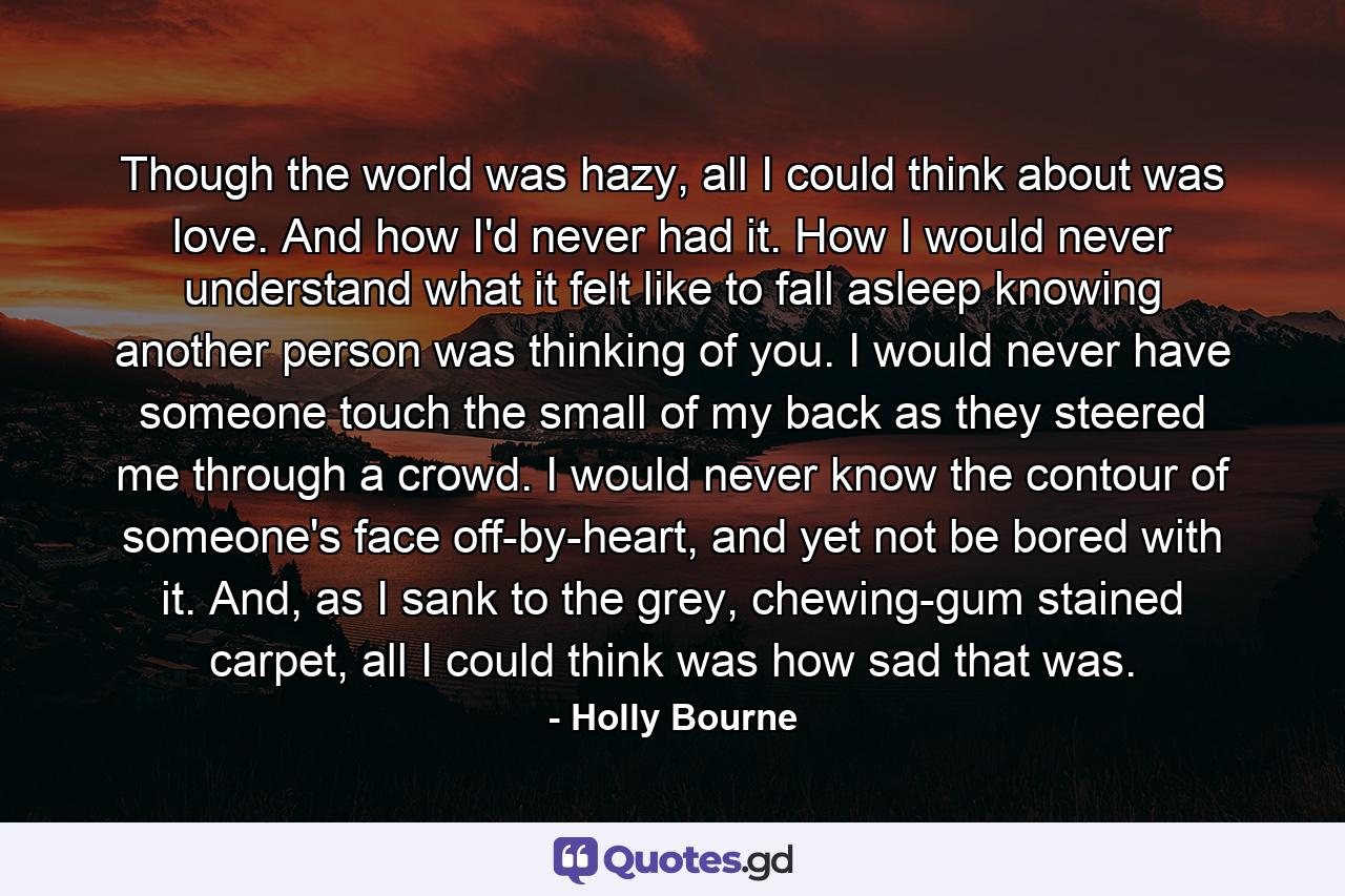 Though the world was hazy, all I could think about was love. And how I'd never had it. How I would never understand what it felt like to fall asleep knowing another person was thinking of you. I would never have someone touch the small of my back as they steered me through a crowd. I would never know the contour of someone's face off-by-heart, and yet not be bored with it. And, as I sank to the grey, chewing-gum stained carpet, all I could think was how sad that was. - Quote by Holly Bourne