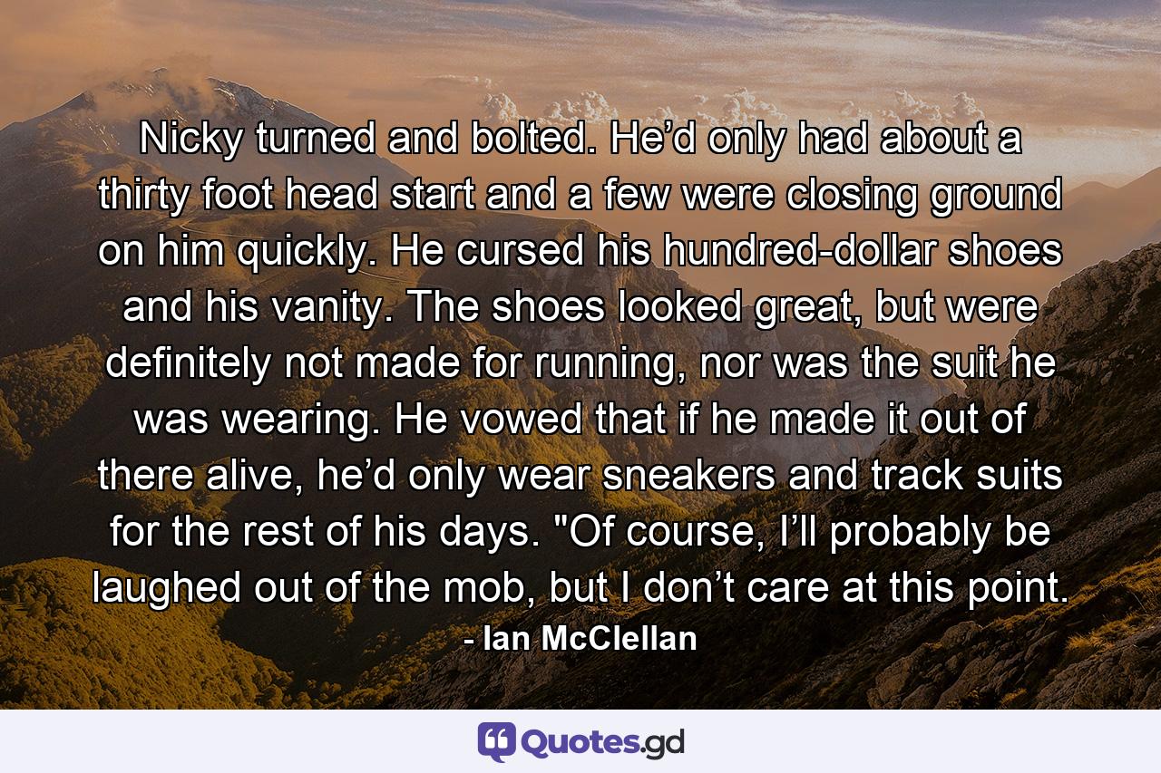 Nicky turned and bolted. He’d only had about a thirty foot head start and a few were closing ground on him quickly. He cursed his hundred-dollar shoes and his vanity. The shoes looked great, but were definitely not made for running, nor was the suit he was wearing. He vowed that if he made it out of there alive, he’d only wear sneakers and track suits for the rest of his days. 